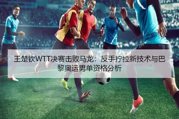 王楚钦WTT决赛击败马龙：反手拧拉新技术与巴黎奥运男单资格分析