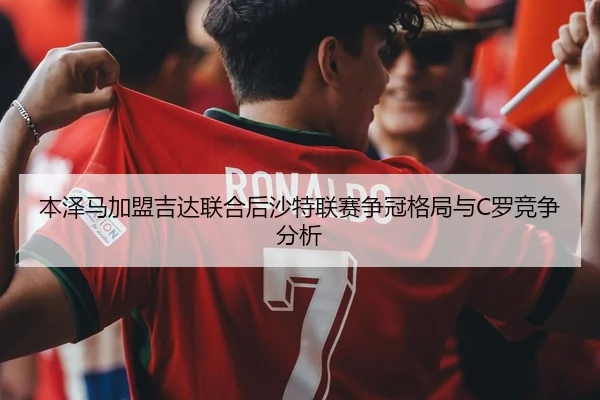 本泽马加盟吉达联合后沙特联赛争冠格局与C罗竞争分析